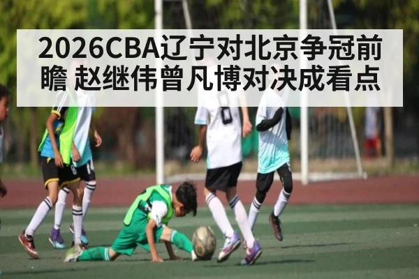 2026CBA辽宁对北京争冠前瞻 赵继伟曾凡博对决成看点